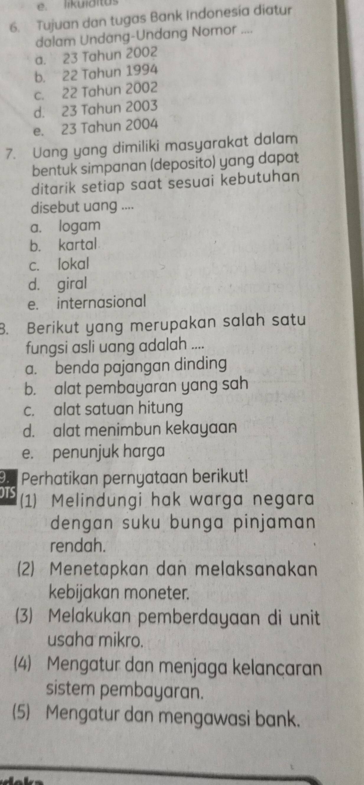 likuiditas
6. Tujuan dan tugas Bank Indonesía diatur
dalam Undang-Undang Nomor ....
a. 23 Tahun 2002
b. 22 Tahun 1994
c. 22 Tahun 2002
d. 23 Tahun 2003
e. 23 Tahun 2004
7. Uang yang dimiliki masyarakat dalam
bentuk simpanan (deposito) yang dapat
ditarik setiap saat sesuai kebutuhan
disebut uang ....
a. logam
b. kartal
c. lokal
d. giral
e. internasional
B. Berikut yang merupakan salah satu
fungsi asli uang adalah ....
a. benda pajangan dinding
b. alat pembayaran yang sah
c. alat satuan hitung
d. alat menimbun kekayaan
e. penunjuk harga
9. Perhatikan pernyataan berikut!
OTS
(1) Melindungi hak warga negara
dengan suku bunga pinjaman 
rendah.
(2) Menetapkan dan melaksanakan
kebijakan moneter.
(3) Melakukan pemberdayaan di unit
usaha mikro.
(4) Mengatur dan menjaga kelançaran
sistem pembayaran.
(5) Mengatur dan mengawasi bank.