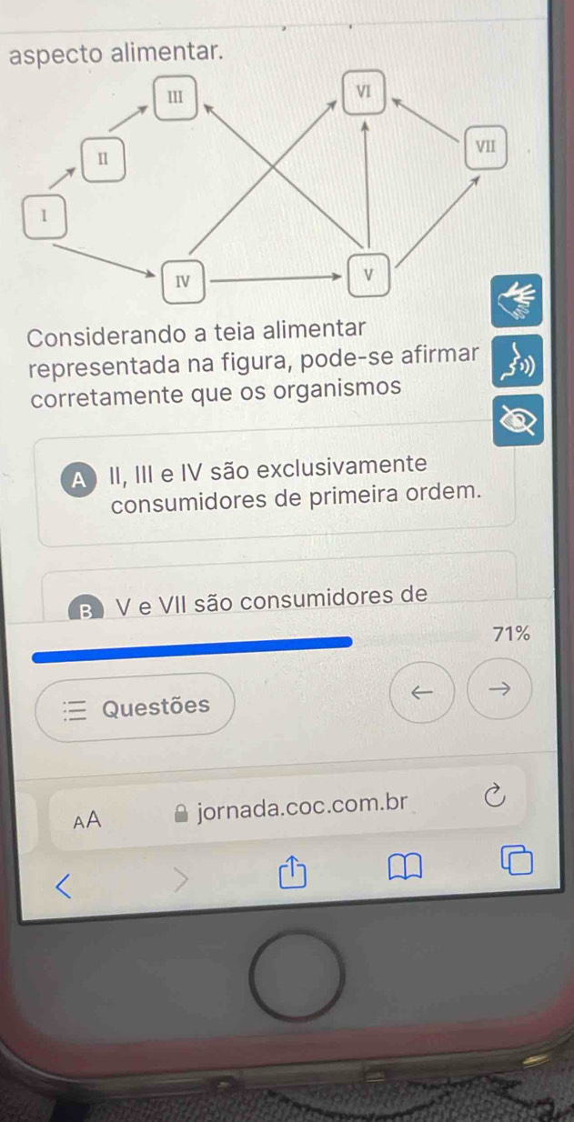 aspecto alimentar.
Considerando a teia alimentar
representada na figura, pode-se afirmar
corretamente que os organismos
A II, III e IV são exclusivamente
consumidores de primeira ordem.
B) V e VII são consumidores de
71%
Questões
AA jornada.coc.com.br