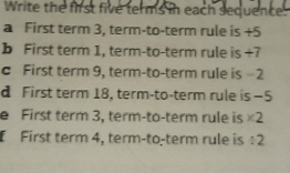 Write the first five terms in each sequence. 
a First term 3, term-to-term rule is +5
b First term 1, term-to-term rule is +7
c First term 9, term-to-term rule is -2
d First term 18, term-to-term rule is−5 
e First term 3, term-to-term rule is * 2
[ First term 4, term-to-term rule is / 2