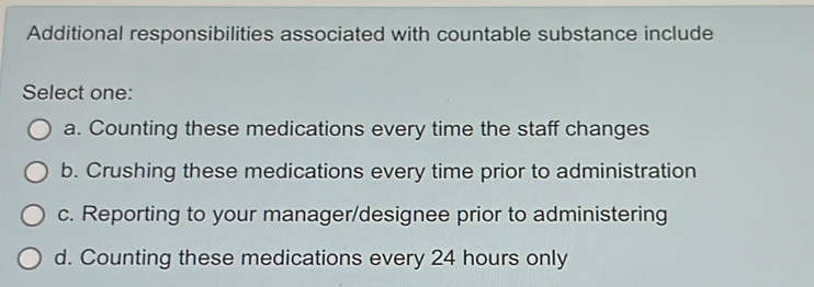 Additional responsibilities associated with countable substance include
Select one:
a. Counting these medications every time the staff changes
b. Crushing these medications every time prior to administration
c. Reporting to your manager/designee prior to administering
d. Counting these medications every 24 hours only