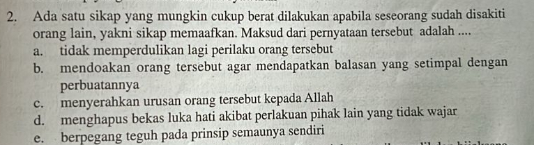 Ada satu sikap yang mungkin cukup berat dilakukan apabila seseorang sudah disakiti
orang lain, yakni sikap memaafkan. Maksud dari pernyataan tersebut adalah ....
a. tidak memperdulikan lagi perilaku orang tersebut
b. mendoakan orang tersebut agar mendapatkan balasan yang setimpal dengan
perbuatannya
c. menyerahkan urusan orang tersebut kepada Allah
d. menghapus bekas luka hati akibat perlakuan pihak lain yang tidak wajar
e. berpegang teguh pada prinsip semaunya sendiri