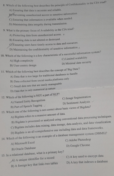 Which of the following best describes the principle of Confidentiality in the CIA triad?
A) Ensuring that data is accurate and reliable.
B) Preventing unauthorized access to sensitive information.
C) Ensuring that information is available when needed.
D) Maintaining data integrity during transmission.
9. What is the primary focus of Availability in the CIA triad?
A) Protecting data from unauthorized access. B) Ensuring data is not altered or destroyed.
C) Ensuring users have timely access to data and resources.
D) Maintaining the confidentiality of sensitive information.
10. Which of the following is a key characteristic of a successful information system?
C) Limited scalability
A) High complexity
B) User-centric design
D) Minimal data security
11. Which of the following best describes the concept of 'Big Data'?
A) Data that is too large for traditional databases to handle
B) Data collected from social media platforms only
C) Small data sets that are easily manageable
D) Data that is only numerical in nature
12. Which of the following is NOT a part of NLP?
A) Named Entity Recognition C) Image Segmentation
B) Part-of-Speech Tagging D) Sentiment Analysis
13. Which one of the following is not correct about basic views of Bigdata?
A) Bigdata refers to a massive amount of data.
B) Bigdata is processed or analyzed using conventional data processing techniques.
C) Bigdata includes data mining, data storage, data analysis, and data visualization
D) Bigdata is an all-comprehensive one including data and data frameworks.
14. Which of the following is an example of a database management system (DBMS)?
A) Microsoft Excel C) Adobe Photoshop
B) Oracle Database D) Google Chrome
15. In a relational database, what is a primary key?
A) A unique identifier for a record C) A key used to encrypt data
B) A foreign key that links two tables D) A key that indexes a database