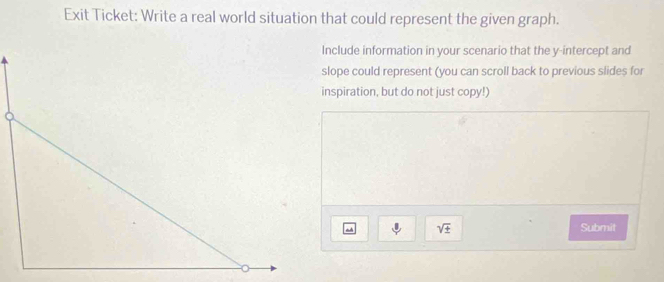 Exit Ticket: Write a real world situation that could represent the given graph. 
Include information in your scenario that the y-intercept and 
slope could represent (you can scroll back to previous slides for 
inspiration, but do not just copy!)
sqrt(± ) Submit