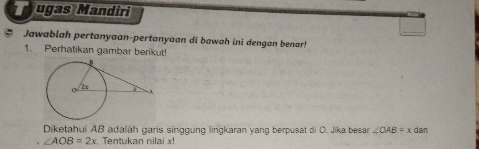 ugas Mandiri 
a Jawablah pertanyaan-pertanyaan di bawah ini dengan benar! 
1. Perhatikan gambar berikut! 
Diketahui AB adalah garis singgung lingkaran yang berpusat di O. Jika besar ∠ OAB=x dan
∠ AOB=2x. Tentukan nilai x!