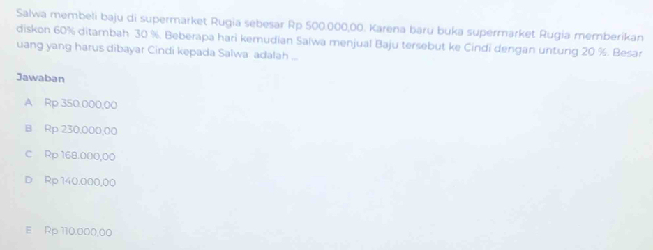 Salwa membeli baju di supermarket Rugia sebesar Rp 500.000,00. Karena baru buka supermarket Rugia memberikan
diskon 60% ditambah 30 %. Beberapa hari kemudian Salwa menjual Baju tersebut ke Cindi dengan untung 20 %. Besar
uang yang harus dibayar Cindi kepada Salwa adalah ..
Jawaban
A Rp 350.000,00
B Rp 230.000,00
C Rp 168.000,00
D Rp 140.000,00
E Rp 110.000,00