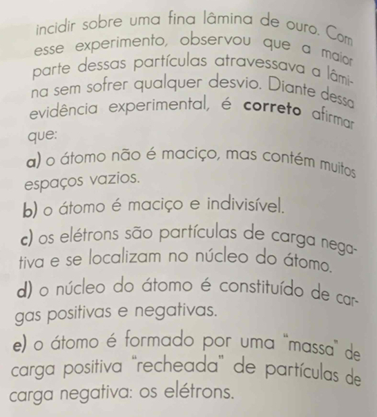 incidir sobre uma fina lâmina de ouro. Com
esse experimento, observou que a maior
parte dessas partículas atravessava a lâmi-
na sem sofrer qualquer desvio. Diante dessa
evidência experimental, é correto afirmar
que:
a) o átomo não é maciço, mas contém muitos
espaços vazios.
b) o átomo é maciço e indivisível.
c) os elétrons são partículas de carga nega-
tiva e se localizam no núcleo do átomo.
d) o núcleo do átomo é constituído de car
gas positivas e negativas.
e) o átomo é formado por uma 'massa" de
carga positiva ''recheada'' de partículas de
carga negativa: os elétrons.