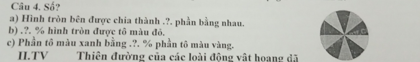 Số? 
a) Hình tròn bên được chia thành .?. phần bằng nhau. 
b) .?. % hình tròn được tô màu đỏ. 
c) Phần tô màu xanh bằng .?. % phần tô màu vàng. 
II.TV Thiên đường của các loài động vật hoang dã