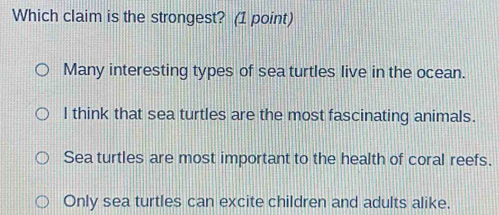 Which claim is the strongest? (1 point)
Many interesting types of sea turtles live in the ocean.
l think that sea turtles are the most fascinating animals.
Sea turtles are most important to the health of coral reefs.
Only sea turtles can excite children and adults alike.