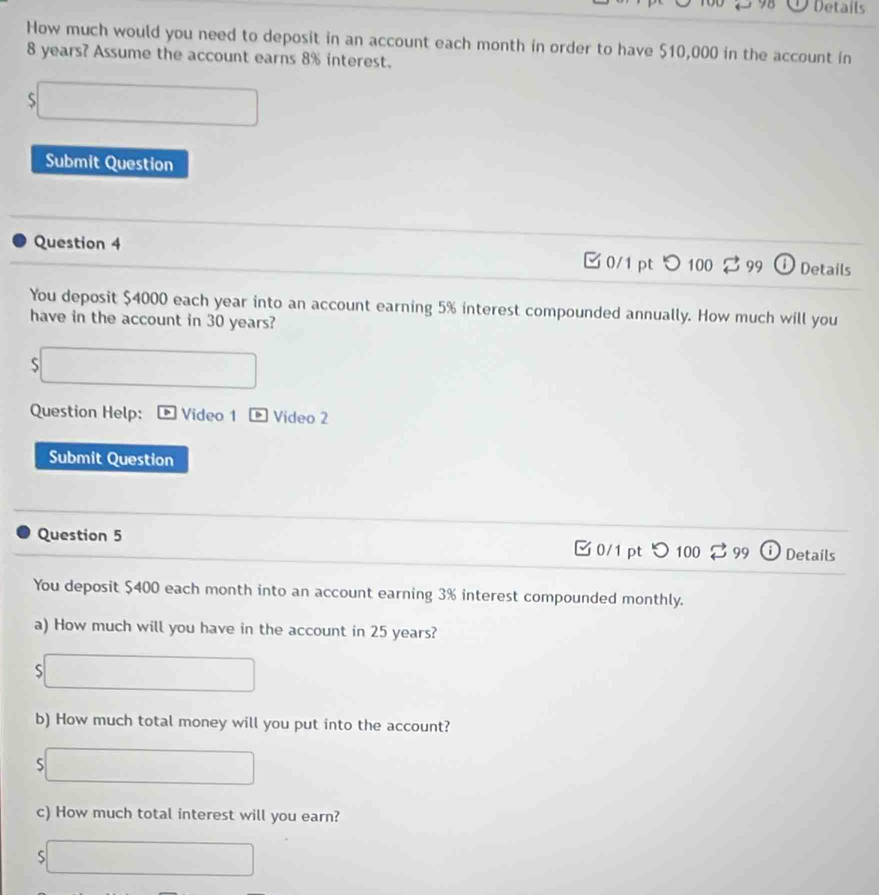 Details 
How much would you need to deposit in an account each month in order to have $10,000 in the account in
8 years? Assume the account earns 8% interest.
$□
Submit Question 
Question 4 DDetails 
B 0/1 pt つ 100 99 
You deposit $4000 each year into an account earning 5% interest compounded annually. How much will you 
have in the account in 30 years? 
□ 
Question Help: Video 1 > Video 2 
Submit Question 
Question 5 0/1 pt つ 100 99 Details 
You deposit $400 each month into an account earning 3% interest compounded monthly. 
a) How much will you have in the account in 25 years? 
S ∴ △ ADE=△ ACB
b) How much total money will you put into the account? 
S □ ()^- 
c) How much total interest will you earn? 
S