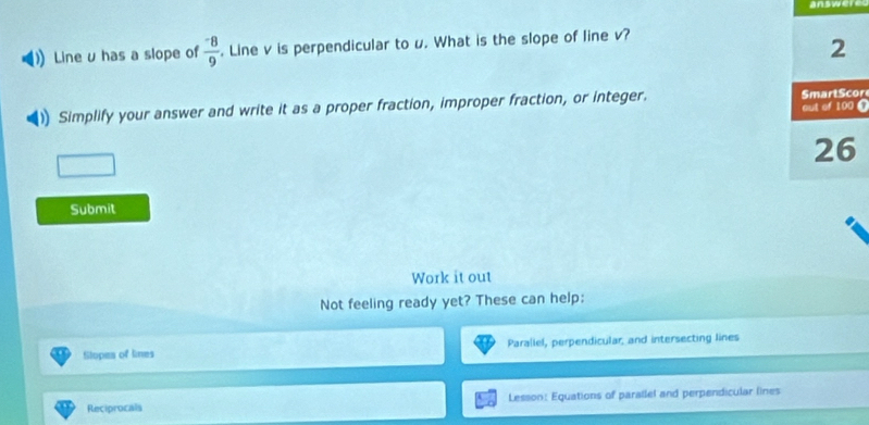 Line u has a slope of  (-8)/9 . Line v is perpendicular to u. What is the slope of line v? 
Simplify your answer and write it as a proper fraction, improper fraction, or integer. Cr 
Submit 
Work it out 
Not feeling ready yet? These can help: 
Slopes of lines Paraliel, perpendicular, and intersecting lines 
Reciprocals Lesson: Equations of parallel and perpendicular lines