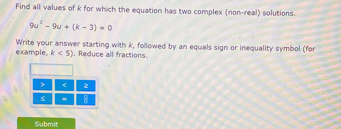 Find all values of k for which the equation has two complex (non-real) solutions.
9u^2-9u+(k-3)=0
Write your answer starting with k, followed by an equals sign or inequality symbol (for 
example, k<5). Reduce all fractions.
< 2</tex> 
=  □ /□  
Submit