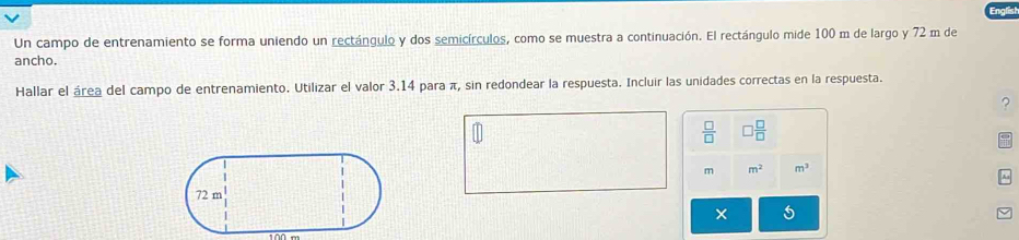 Un campo de entrenamiento se forma uniendo un rectángulo y dos semicírculos, como se muestra a continuación. El rectángulo mide 100 m de largo y 72 m de 
ancho. 
Hallar el área del campo de entrenamiento. Utilizar el valor 3.14 para π, sin redondear la respuesta. Incluir las unidades correctas en la respuesta. 
?
 □ /□   ) □ /□  
m m^2 m^3
×
100 m