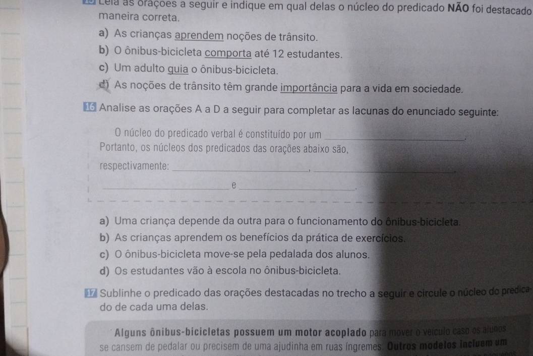 Lela as oraçoes a seguir e indique em qual delas o núcleo do predicado NÃO foi destacado
maneira correta.
a) As crianças aprendem noções de trânsito.
b) O ônibus-bicicleta comporta até 12 estudantes.
c) Um adulto guia o ônibus-bicicleta.
d) As noções de trânsito têm grande importância para a vida em sociedade.
* Analise as orações A a D a seguir para completar as lacunas do enunciado seguinte:
O núcleo do predicado verbal é constituído por um_
Portanto, os núcleos dos predicados das orações abaixo são,
respectivamente:_
_e_ ..!_
1
.
a) Uma criança depende da outra para o funcionamento do ônibus-bicicleta.
b) As crianças aprendem os benefícios da prática de exercícios.
c) O ônibus-bicicleta move-se pela pedalada dos alunos.
d) Os estudantes vão à escola no ônibus-bicicleta.
Sublinhe o predicado das orações destacadas no trecho a seguir e circule o núcleo do predica
do de cada uma delas.
Alguns ônibus-bicicletas possuem um motor acoplado para mover o veículo caso os alunos
se cansem de pedalar ou precisem de uma ajudinha em ruas íngremes. Outros modelos incluem um