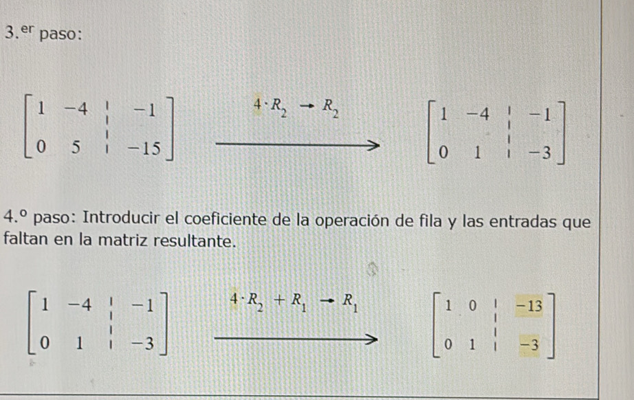 3.^er paso:
beginbmatrix 1&-4&|&-1 0&5&|&-15endbmatrix
4· R_2 R_2
beginbmatrix 1&-4&|&-1 0&1&|&-3endbmatrix
4.^circ  paso: Introducir el coeficiente de la operación de fila y las entradas que 
faltan en la matriz resultante.
beginbmatrix 1&-4&|&-1 0&1&|&-3endbmatrix 4· R_2+R_1to R_1 beginbmatrix 1&0&|&-13 0&1&|&-3endbmatrix