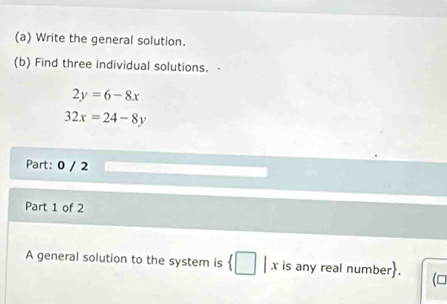 Write the general solution.
(b) Find three individual solutions.
2y=6-8x
32x=24-8y
Part: 0 / 2
Part 1 of 2
A general solution to the system is x is any real number.