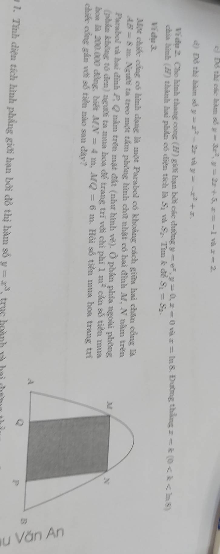 c) Đô thị các hàm số y=3x^2, y=2x+5, x=-1 và x=2.
d) Đồ thị hàm số y=x^2-2x rà y=-x^2+x. 
Ví dụ 2. Cho hình thang cong (H) giới hạn bởi các đường y=e^x, y=0, x=0 và x=ln 8 , Đường thẳng x=k(0
chia hình (H) thành hai phần có diện tích là S_1 và S_2.Tìm k để S_1=S_2. 
Ví dụ 3.
Một chiếc cống có hình dạng là một Parabol có khoảng cách giữa hai chân cổng là
AB=8m a. Người ta treo một tấm phông hình chữ nhật có hai đỉnh M, N nằm trên
Parabol và hai đính P, Q nằm trên mặt đất (như hình vẽ). Ô phần phía ngoài phông
M
N
(phần không tô đen) người ta mua hoa để trang trí với chi phí 1m^2 cần số tiền mua
hoa là 200.000 đồng, biết MN=4m, MQ=6m. Hỏi số tiền mua hoa trang trí
chiếc cổng gần với số tiền nào sau đây?
A
Q
B C
P
1 1. Tính diện tích hình phẳng giới hạn bởi đồ thị hàm số y=x^3 * truc hoành và hai đưng thi