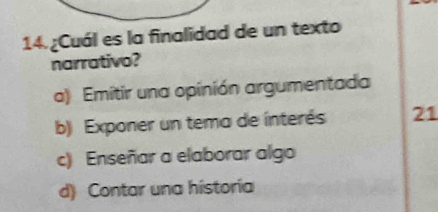 14.¿Cuál es la finalidad de un texto
narrativo?
a) Emitir una opinión argumentada
b) Exponer un tema de interés 21
c) Enseñar a elaborar algo
d) Contar una historía