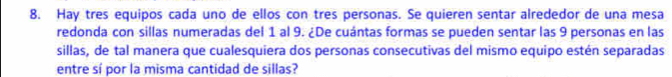 Hay tres equipos cada uno de ellos con tres personas. Se quieren sentar alrededor de una mesa 
redonda con sillas numeradas del 1 al 9. ¿De cuántas formas se pueden sentar las 9 personas en las 
sillas, de tal manera que cualesquiera dos personas consecutivas del mismo equipo estén separadas 
entre sí por la misma cantidad de sillas?