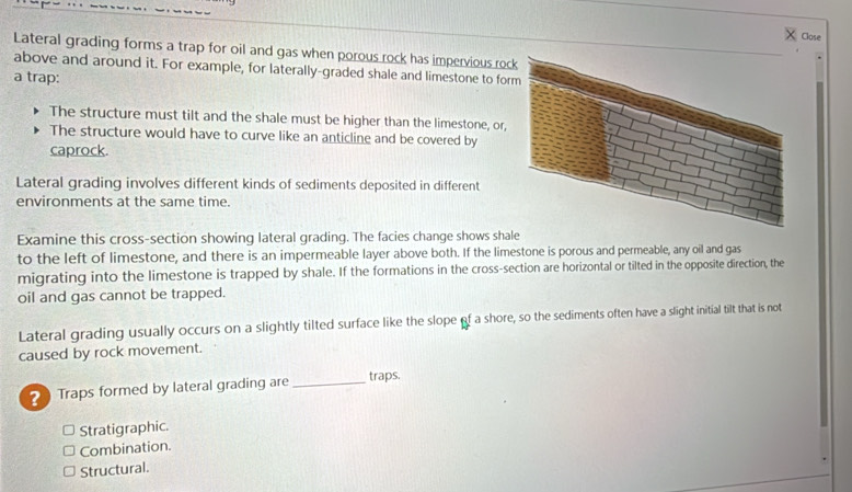 Close
Lateral grading forms a trap for oil and gas when porous rock has impervious roc
above and around it. For example, for laterally-graded shale and limestone to for
a trap:
The structure must tilt and the shale must be higher than the limestone, or,
The structure would have to curve like an anticline and be covered by
caprock.
Lateral grading involves different kinds of sediments deposited in different
environments at the same time.
Examine this cross-section showing lateral grading. The facies change shows shale
to the left of limestone, and there is an impermeable layer above both. If the limestone is porous and permeable, any oil and gas
migrating into the limestone is trapped by shale. If the formations in the cross-section are horizontal or tilted in the opposite direction, the
oil and gas cannot be trapped.
Lateral grading usually occurs on a slightly tilted surface like the slope of a shore, so the sediments often have a slight initial tilt that is not
caused by rock movement.
Traps formed by lateral grading are_ traps.
Stratigraphic.
Combination.
Structural.