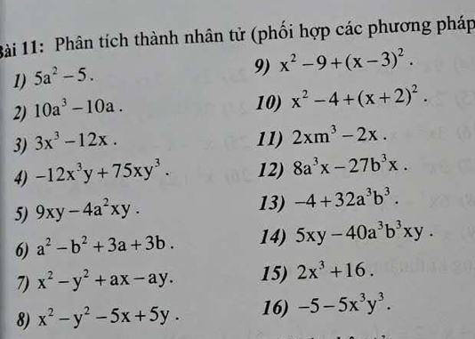 Phân tích thành nhân tử (phối hợp các phương pháp 
1) 5a^2-5. 
9) x^2-9+(x-3)^2. 
2) 10a^3-10a. 
10) x^2-4+(x+2)^2. 
3) 3x^3-12x. 11) 2xm^3-2x. 
4) -12x^3y+75xy^3. 12) 8a^3x-27b^3x. 
5) 9xy-4a^2xy. 
13) -4+32a^3b^3. 
6) a^2-b^2+3a+3b. 14) 5xy-40a^3b^3xy. 
7) x^2-y^2+ax-ay. 15) 2x^3+16. 
8) x^2-y^2-5x+5y. 16) -5-5x^3y^3.