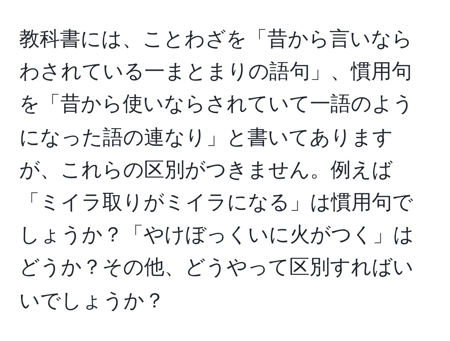 教科書には、ことわざを「昔から言いならわされている一まとまりの語句」、慣用句を「昔から使いならされていて一語のようになった語の連なり」と書いてありますが、これらの区別がつきません。例えば「ミイラ取りがミイラになる」は慣用句でしょうか？「やけぼっくいに火がつく」はどうか？その他、どうやって区別すればいいでしょうか？