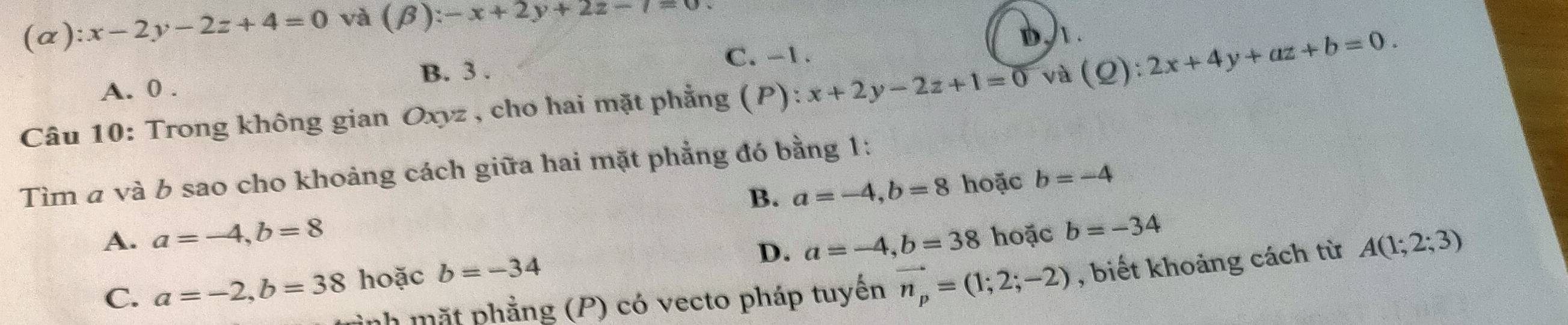 (alpha ):x-2y-2z+4=0 và (beta ):-x+2y+2z-7=0
b/.
B. 3.
C. -1.
A. 0.
Câu 10: Trong không gian Oxyz , cho hai mặt phẳng (P) x+2y-2z+1=0 và (Q):2x+4y+az+b=0. 
Tìm a và b sao cho khoảng cách giữa hai mặt phẳng đó bằng 1:
B. a=-4, b=8 hoặc b=-4
A. a=-4, b=8 a=-4, b=38 hoặc b=-34
C. a=-2, b=38 hoặc b=-34
D.
inh mặt phẳng (P) có vecto pháp tuyến vector n_p=(1;2;-2) , biết khoảng cách từ A(1;2;3)