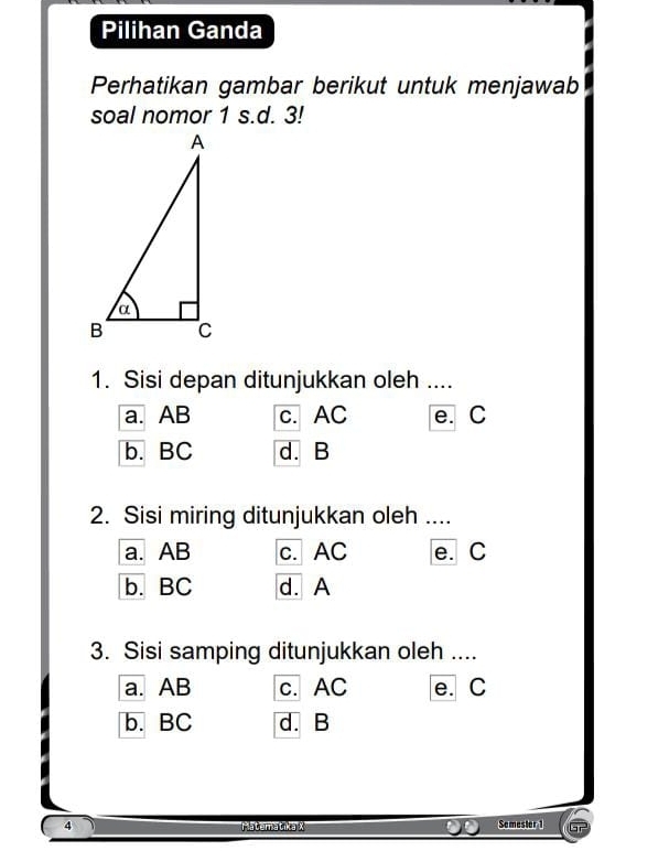 Pilihan Ganda
Perhatikan gambar berikut untuk menjawab
soal nomor 1 s.d. 3!
1. Sisi depan ditunjukkan oleh ....
a. AB c. AC e. C
b. BC d. B
2. Sisi miring ditunjukkan oleh ....
a. AB c. AC e. C
b. BC d. A
3. Sisi samping ditunjukkan oleh ....
a. AB c. AC e. C
b. BC d. B
4 Pateratika X Somester 1