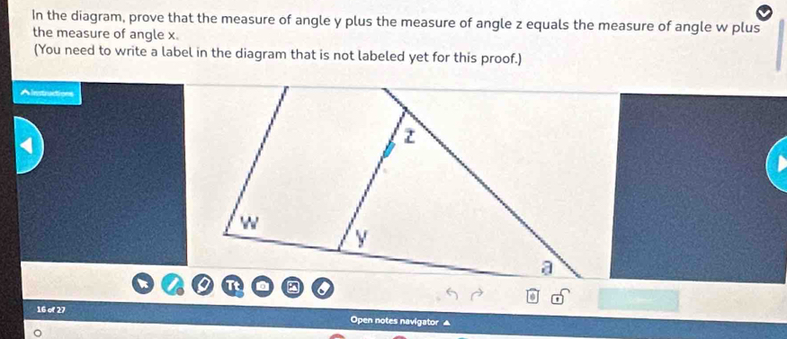 In the diagram, prove that the measure of angle y plus the measure of angle z equals the measure of angle w plus 
the measure of angle x. 
(You need to write a label in the diagram that is not labeled yet for this proof.) 
Ainstructions 
16 of 27 
Open notes navigator