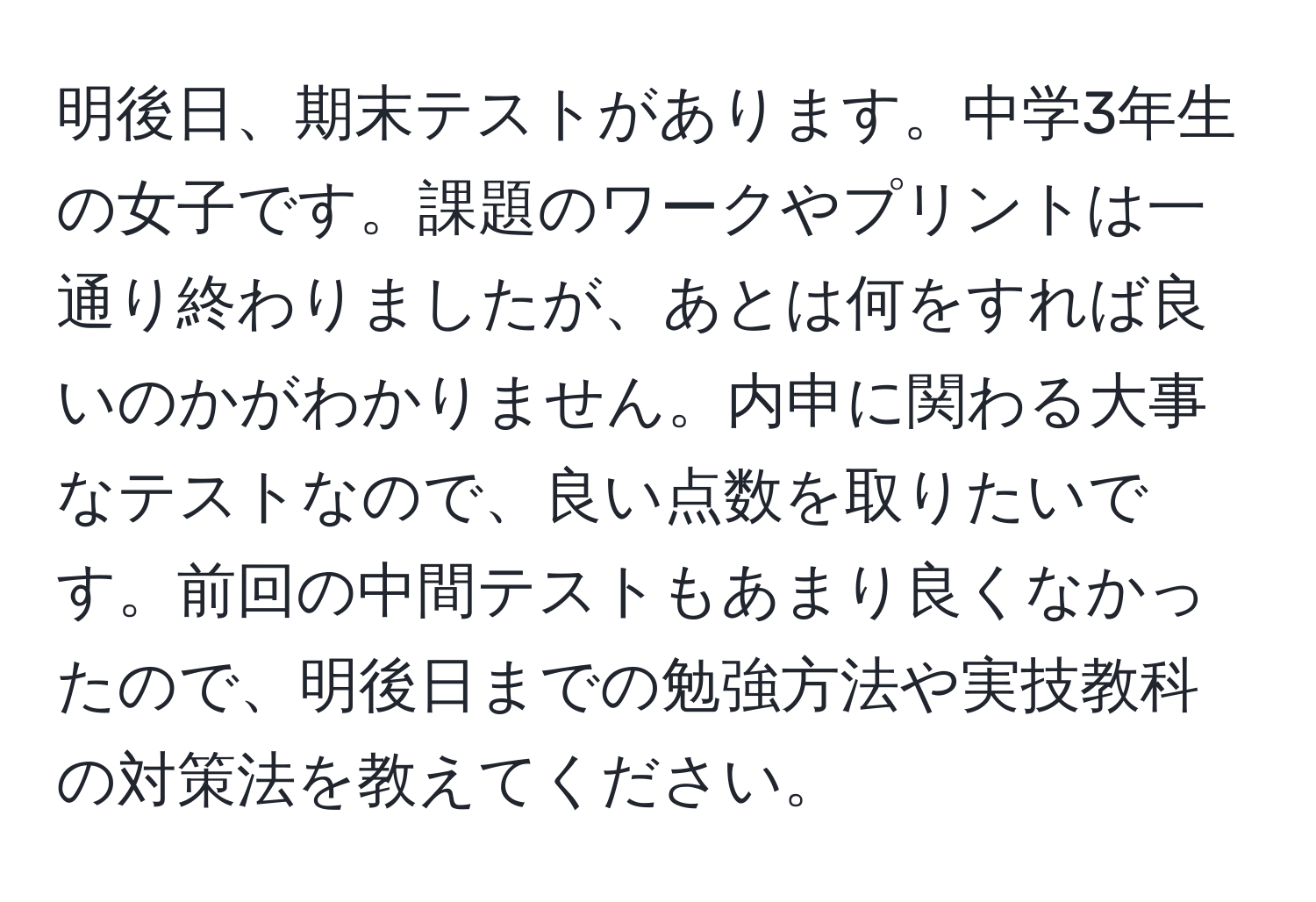 明後日、期末テストがあります。中学3年生の女子です。課題のワークやプリントは一通り終わりましたが、あとは何をすれば良いのかがわかりません。内申に関わる大事なテストなので、良い点数を取りたいです。前回の中間テストもあまり良くなかったので、明後日までの勉強方法や実技教科の対策法を教えてください。