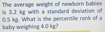 The average weight of newborn babies 
is 3.2 kg with a standard deviation of
0.5 kg. What is the percentile rank of a 
baby weighing 4.0 kg?