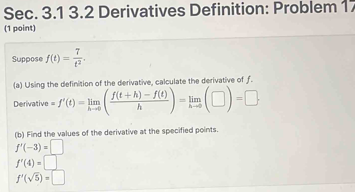 Sec. 3.1 3.2 Derivatives Definition: Problem 17 
(1 point) 
Suppose f(t)= 7/t^2 . 
(a) Using the definition of the derivative, calculate the derivative of f. 
Derivative =f'(t)=limlimits _hto 0( (f(t+h)-f(t))/h )=limlimits _hto 0(□ )=□. 
(b) Find the values of the derivative at the specified points.
f'(-3)=□
f'(4)=□
f'(sqrt(5))=□