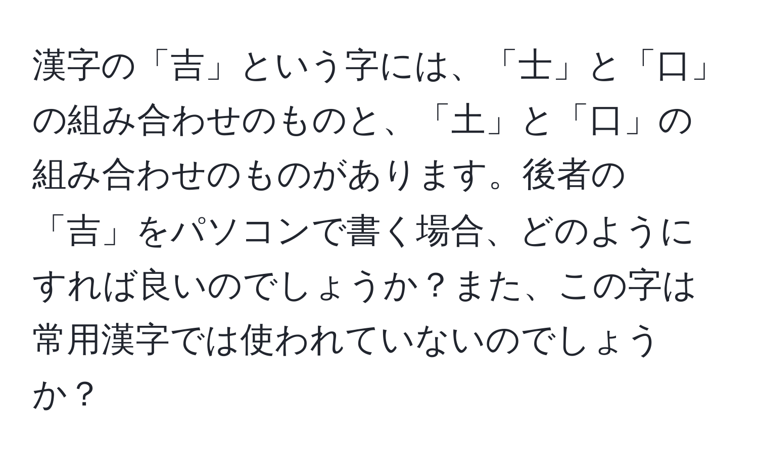 漢字の「吉」という字には、「士」と「口」の組み合わせのものと、「土」と「口」の組み合わせのものがあります。後者の「吉」をパソコンで書く場合、どのようにすれば良いのでしょうか？また、この字は常用漢字では使われていないのでしょうか？