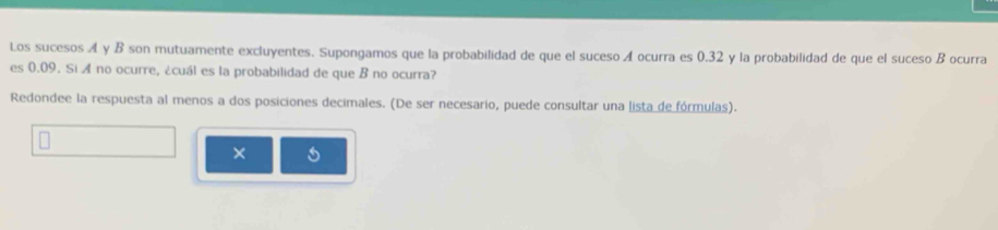 Los sucesos A y B son mutuamente excluyentes. Supongamos que la probabilidad de que el suceso A ocurra es 0.32 y la probabilidad de que el suceso B ocurra 
es 0.09. Si A no ocurre, ¿cuál es la probabilidad de que B no ocurra? 
Redondee la respuesta al menos a dos posiciones decimales. (De ser necesario, puede consultar una lista de fórmulas). 
×