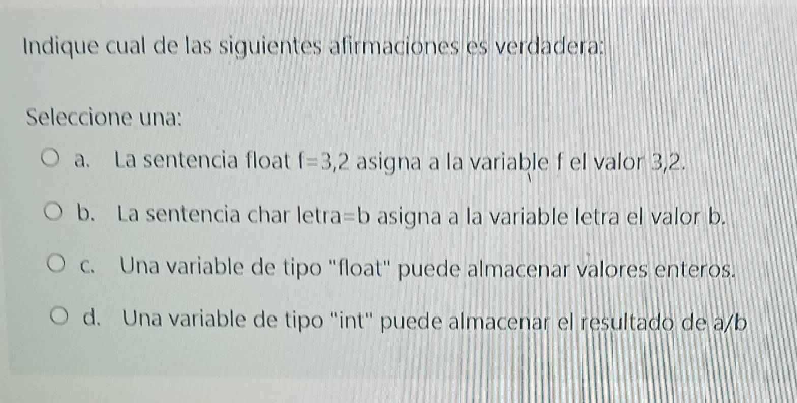 Indique cual de las siguientes afirmaciones es verdadera:
Seleccione una:
a. La sentencia float f=3,2 asigna a la variable f el valor 3, 2.
b. La sentencia char letra =b asigna a la variable letra el valor b.
c. Una variable de tipo "float" puede almacenar valores enteros.
d. Una variable de tipo "int" puede almacenar el resultado de a/b