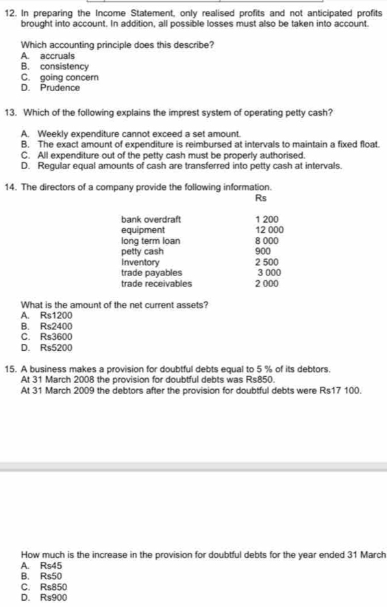 In preparing the Income Statement, only realised profits and not anticipated profits
brought into account. In addition, all possible losses must also be taken into account.
Which accounting principle does this describe?
A. accruals
B. consistency
C. going concern
D. Prudence
13. Which of the following explains the imprest system of operating petty cash?
A. Weekly expenditure cannot exceed a set amount.
B. The exact amount of expenditure is reimbursed at intervals to maintain a fixed float.
C. All expenditure out of the petty cash must be properly authorised.
D. Regular equal amounts of cash are transferred into petty cash at intervals.
14. The directors of a company provide the following information.
Rs
bank overdraft 1 200
equipment 12 000
long term loan 8 000
petty cash 900
Inventory 2 500
trade payables 3 000
trade receivables 2 000
What is the amount of the net current assets?
A. Rs1200
B. Rs2400
C. Rs3600
D. Rs5200
15. A business makes a provision for doubtful debts equal to 5 % of its debtors.
At 31 March 2008 the provision for doubtful debts was Rs850.
At 31 March 2009 the debtors after the provision for doubtful debts were Rs17 100.
How much is the increase in the provision for doubtful debts for the year ended 31 March
A. Rs45
B. Rs50
C. Rs850
D. Rs900