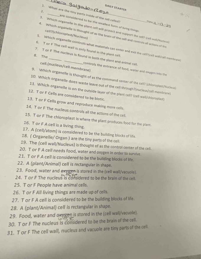 DAILY STARTER
1. What are the tiny parts inside of the cell called? Date
2. _are considered to be the smallest form of living things ._
3. Which organelle in the plant cell will protect and support the cell? (cell wall/Nucleus
cell?(chloroplast/Nucleus)
4. Which organelle is thought of as the brain of the cell and controls all actions of the
5. Which organelle controls what materials can enter and exit the cell?(cell wall/cell membrane
6. T or F The cell wall is only found in the plant cell.
7. T or F The nucleus is found in both the plant and animal cell
8. The __controls the entrance of food, water and oxygen into the
cell.(nucleus/cell membrane)
9. Which organelle is thought of as the command center of the cell? (chloroplast/Nucleus)
10. Which organelle does waste leave out of the cell through?(nucleus/cell membrane)
11. Which organelle is on the outside layer of the plant cell? (cell wall/chloroplast)
12. T or F Cells are considered to be biotic.
13. T or F Cells grow and reproduce making more cells.
14. T or F The nucleus controls all the actions of the cell.
15. T or F The chloroplast is where the plant produces food for the plant.
16. T or F A cell is a living thing.
17. A (cell/atom) is considered to be the building blocks of life.
18. ( Organelle/ Organ ) are the tiny parts of the cell.
19. The (cell wall/Nucleus) is thought of as the control center of the cell.
20. T or F A cell needs food, water and oxygen in order to survive.
21. T or F A cell is considered to be the building blocks of life.
22. A (plant/Animal) cell is rectangular in shape.
23. Food, water and oxygen is stored in the (cell wall/vacuole).
24. T or F The nucleus is considered to be the brain of the cell.
25. T or F People have animal cells.
26. T or F All living things are made up of cells.
27. T or F A cell is considered to be the building blocks of life.
28. A (plant/Animal) cell is rectangular in shape.
29. Food, water and oxygen is stored in the (cell wall/vacuole).
30. T or F The nucleus is considered to be the brain of the cell.
31. T or F The cell wall, nucleus and vacuole are tiny parts of the cell.