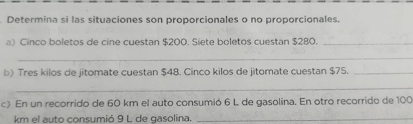 Determina si las situaciones son proporcionales o no proporcionales. 
a) Cinco boletos de cine cuestan $200. Siete boletos cuestan $280._ 
_ 
b) Tres kilos de jitomate cuestan $48. Cinco kilos de jitomate cuestan $75._ 
_ 
c) En un recorrido de 60 km el auto consumió 6 L de gasolina. En otro recorrido de 100
km el auto consumió 9 L de gasolina._