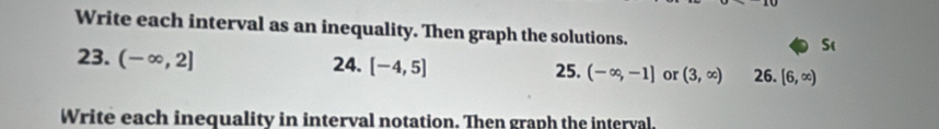 Write each interval as an inequality. Then graph the solutions. 
S( 
23. (-∈fty ,2] 24. [-4,5] 25. (-∈fty ,-1] or (3,∈fty ) 26. [6,∈fty )
Write each inequality in interval notation. Then graph the interval.