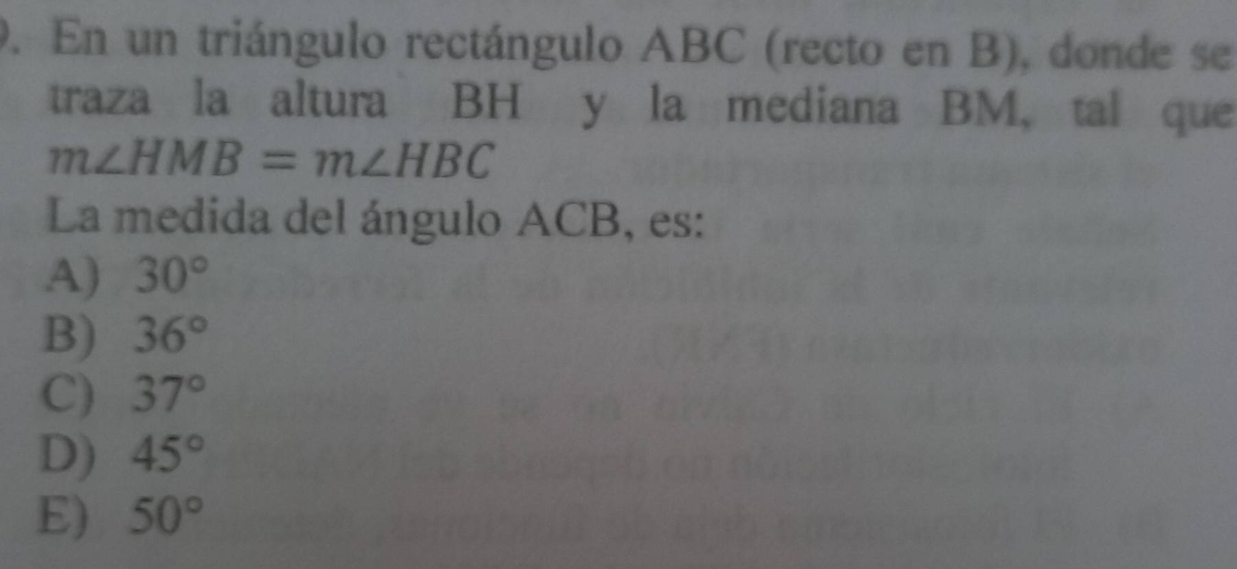 En un triángulo rectángulo ABC (recto en B), donde se
traza la altura BH y la mediana BM, tal que
m∠ HMB=m∠ HBC
La medida del ángulo ACB, es:
A) 30°
B) 36°
C) 37°
D) 45°
E) 50°