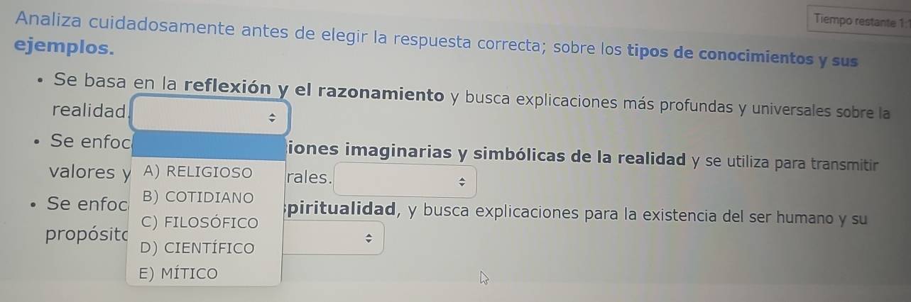 Tiempo restante 1:
Analiza cuidadosamente antes de elegir la respuesta correcta; sobre los tipos de conocimientos y sus
ejemplos.
Se basa en la reflexión y el razonamiento y busca explicaciones más profundas y universales sobre la
realidad
Se enfoc iones imaginarias y simbólicas de la realidad y se utiliza para transmitir
valores y A) RELIGIOSO rales.
;
Se enfoc B) COTIDIANO
piritualidad, y busca explicaciones para la existencia del ser humano y su
C) FILOSÓFICO
propósito D) CIENTÍFICO
;
E) MÍTICO