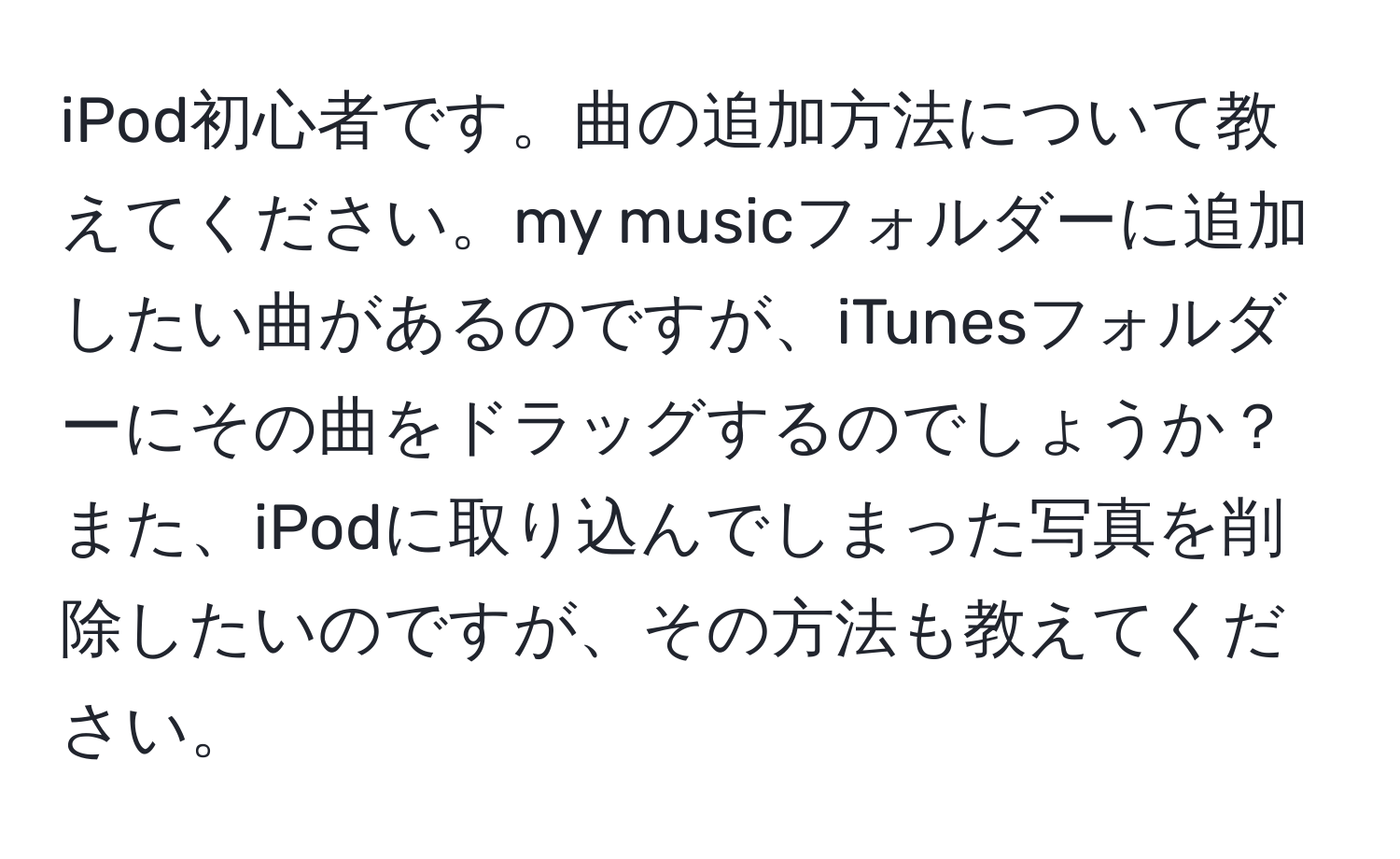 iPod初心者です。曲の追加方法について教えてください。my musicフォルダーに追加したい曲があるのですが、iTunesフォルダーにその曲をドラッグするのでしょうか？また、iPodに取り込んでしまった写真を削除したいのですが、その方法も教えてください。