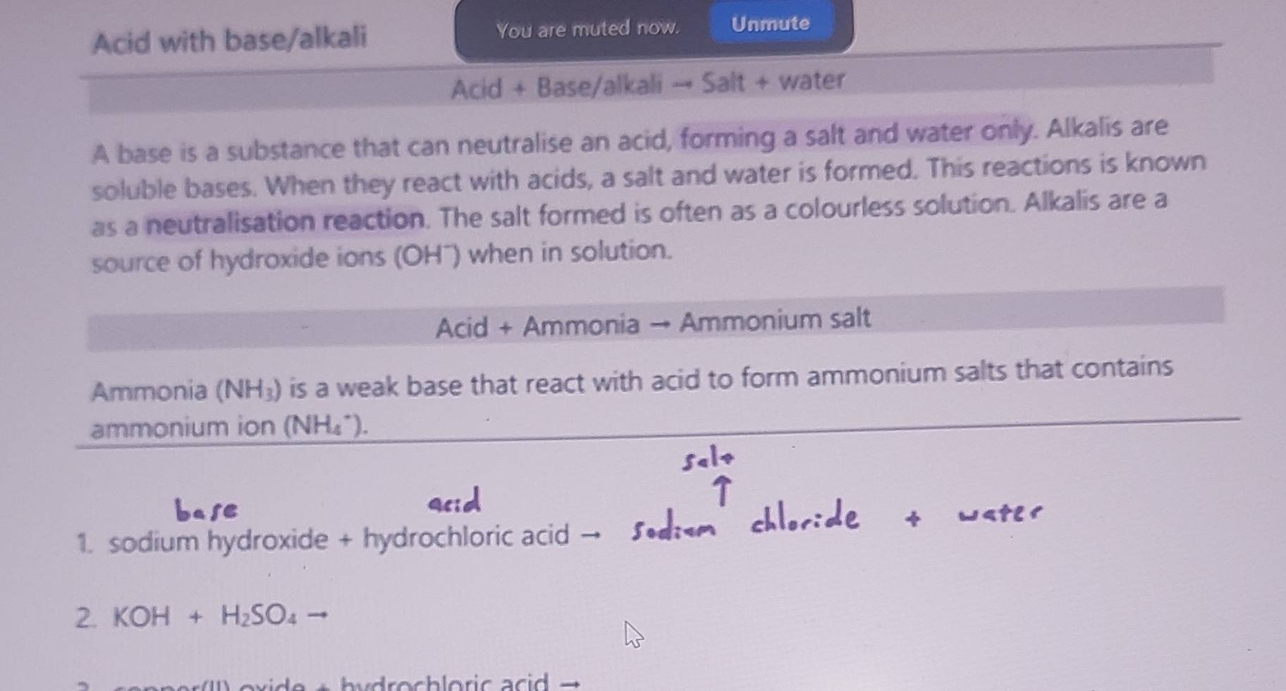 Acid with base/alkali You are muted now. Unmute 
Acid + Base/alkali → Salt + water 
A base is a substance that can neutralise an acid, forming a salt and water only. Alkalis are 
soluble bases. When they react with acids, a salt and water is formed. This reactions is known 
as a neutralisation reaction. The salt formed is often as a colourless solution. Alkalis are a 
source of hydroxide ions (OH¯) when in solution. 
Acid + Ammonia → Ammonium salt 
Ammonia (NH_3) is a weak base that react with acid to form ammonium salts that contains 
ammonium ion (NH₄*). 
1. sodium hydroxide + hydrochloric acid 
2. KOH+H_2SO_4