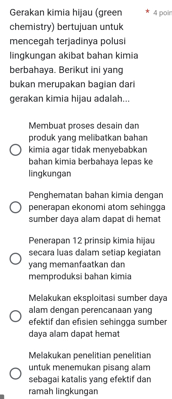 Gerakan kimia hijau (green 4 poir
chemistry) bertujuan untuk
mencegah terjadinya polusi
lingkungan akibat bahan kimia
berbahaya. Berikut ini yang
bukan merupakan bagian dari
gerakan kimia hijau adalah...
Membuat proses desain dan
produk yang melibatkan bahan
kimia agar tidak menyebabkan
bahan kimia berbahaya lepas ke
lingkungan
Penghematan bahan kimia dengan
penerapan ekonomi atom sehingga
sumber daya alam dapat di hemat
Penerapan 12 prinsip kimia hijau
secara luas dalam setiap kegiatan
yang memanfaatkan dan
memproduksi bahan kimia
Melakukan eksploitasi sumber daya
alam dengan perencanaan yang
efektif dan efisien sehingga sumber
daya alam dapat hemat
Melakukan penelitian penelitian
untuk menemukan pisang alam
sebagai katalis yang efektif dan
ramah lingkungan