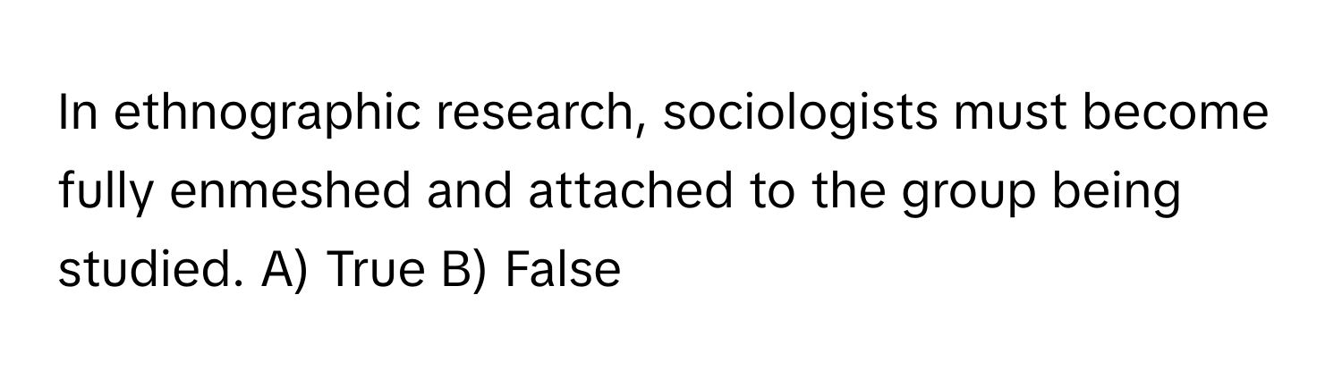 In ethnographic research, sociologists must become fully enmeshed and attached to the group being studied.  A) True B) False