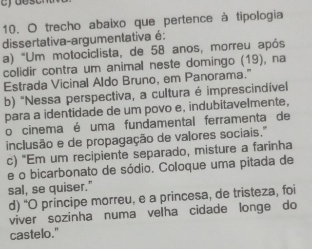 trecho abaixo que pertence à tipologia
dissertativa-argumentativa é:
a) “Um motociclista, de 58 anos, morreu após
colidir contra um animal neste domingo (19), na
Estrada Vicinal Aldo Bruno, em Panorama.”
b) “Nessa perspectiva, a cultura é imprescindível
para a identidade de um povo e, indubitavelmente,
o cinema é uma fundamental ferramenta de
inclusão e de propagação de valores sociais."
c) “Em um recipiente separado, misture a farinha
e o bicarbonato de sódio. Coloque uma pitada de
sal, se quiser."
d) “O príncipe morreu, e a princesa, de tristeza, foi
viver sozinha numa velha cidade longe do
castelo."