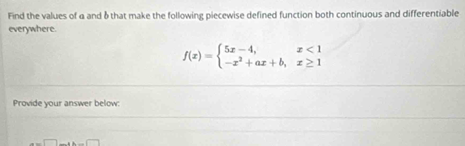 Find the values of a and 6that make the following piecewise defined function both continuous and differentiable 
everywhere.
f(x)=beginarrayl 5x-4,x<1 -x^2+ax+b,x≥ 1endarray.
Provide your answer below:
a=□