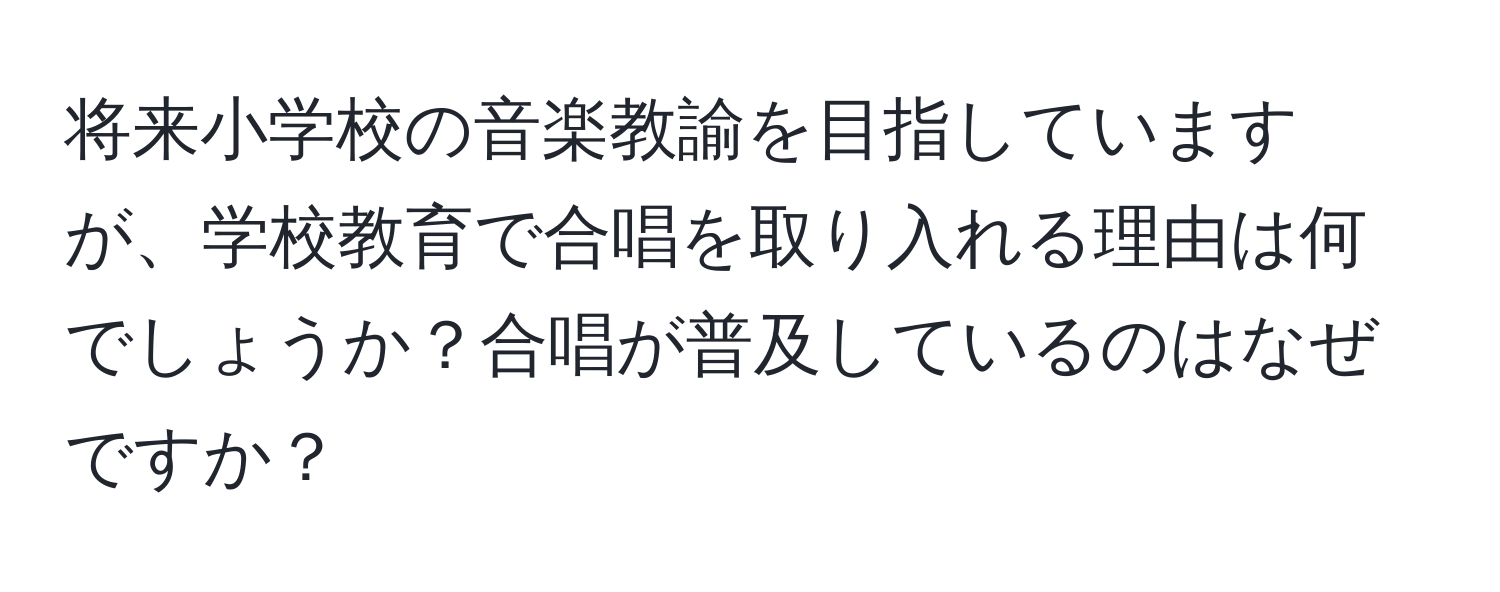 将来小学校の音楽教諭を目指していますが、学校教育で合唱を取り入れる理由は何でしょうか？合唱が普及しているのはなぜですか？