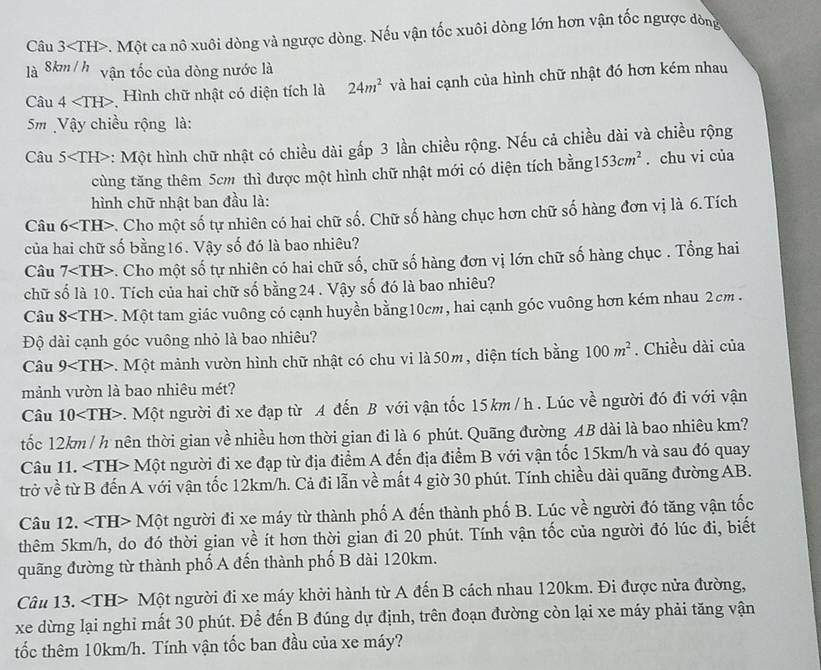 Câu 3 -. Một ca nô xuôi dòng và ngược dòng. Nếu vận tốc xuôi dòng lớn hơn vận tốc ngược đòng
là 8km / h vận tốc của dòng nước là
Câu 4 Hình chữ nhật có diện tích là 24m^2 và hai cạnh của hình chữ nhật đó hơn kém nhau
Sm Vậy chiều rộng là:
Câu 5 *: Một hình chữ nhật có chiều dài gấp 3 lần chiều rộng. Nếu cả chiều dài và chiều rộng
cùng tăng thêm 5cm thì được một hình chữ nhật mới có diện tích bằng 153cm^2. chu vi của
hình chữ nhật ban đầu là:
Câu 6 *. Cho một số tự nhiên có hai chữ số. Chữ số hàng chục hơn chữ số hàng đơn vị là 6.Tích
của hai chữ số bằng16. Vậy số đó là bao nhiêu?
Câu 7 v. Cho một số tự nhiên có hai chữ số, chữ số hàng đơn vị lớn chữ số hàng chục . Tổng hai
chữ số là 10. Tích của hai chữ số bằng 24 . Vậy số đó là bao nhiêu?
Câu 8. Một tam giác vuông có cạnh huyền bằng10cm, hai cạnh góc vuông hơn kém nhau 2cm .
Độ dài cạnh góc vuông nhỏ là bao nhiêu?
Câu 9 v. Một mảnh vườn hình chữ nhật có chu vi là 50m, diện tích bằng 100m^2. Chiều dài của
mảnh vườn là bao nhiêu mét?
Câu 10 *. Một người đi xe đạp từ A đến B với vận tốc 15km /h . Lúc về người đó đi với vận
tốc 12km / h nên thời gian về nhiều hơn thời gian đi là 6 phút. Quãng đường AB dài là bao nhiêu km?
Câu 11. ∠ TH> M một người đi xe đạp từ địa điểm A đến địa điểm B với vận tốc 15km/h và sau đó quay
trở về từ B đến A với vận tốc 12km/h. Cả đi lẫn về mất 4 giờ 30 phút. Tính chiều dài quãng đường AB.
Câu 12. ∠ TH>Mhat circ  t người đi xe máy từ thành phố A đến thành phố B. Lúc về người đó tăng vận tốc
thêm 5km/h, do đó thời gian về ít hơn thời gian đi 20 phút. Tính vận tốc của người đó lúc đi, biết
quãng đường từ thành phố A đến thành phố B dài 120km.
Câu 13. ∠ TH>Mhat Q ột người đi xe máy khởi hành từ A đến B cách nhau 120km. Đi được nửa đường,
xe dừng lại nghi mất 30 phút. Để đến B đúng dự định, trên đoạn đường còn lại xe máy phải tăng vận
tốc thêm 10km/h. Tính vận tốc ban đầu của xe máy?