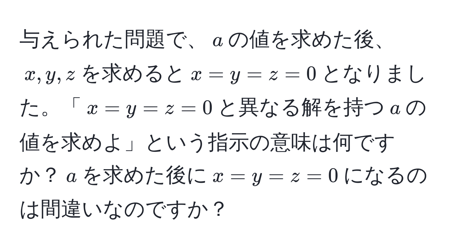 与えられた問題で、$a$の値を求めた後、$x, y, z$を求めると$x = y = z = 0$となりました。「$x = y = z = 0$と異なる解を持つ$a$の値を求めよ」という指示の意味は何ですか？$a$を求めた後に$x = y = z = 0$になるのは間違いなのですか？