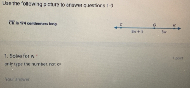 Use the following picture to answer questions 1-3
overline CK is 174 centimeters long.
C G K
8w+5 5w
1. Solve for w * 1 point 
only type the number. not x=
Your answer